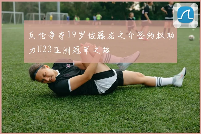 瓦伦争夺19岁佐藤龙之介签约权助力U23亚洲冠军之路