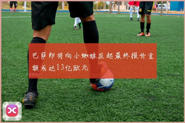 巴萨即将向小蜘蛛发起最终报价金额或达13亿欧元