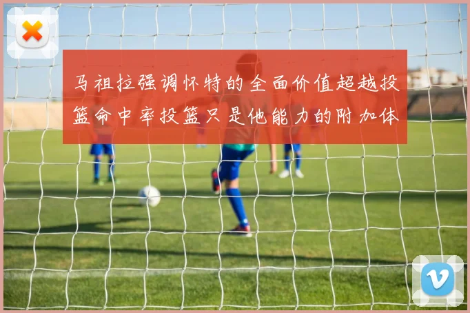 马祖拉强调怀特的全面价值超越投篮命中率投篮只是他能力的附加体现