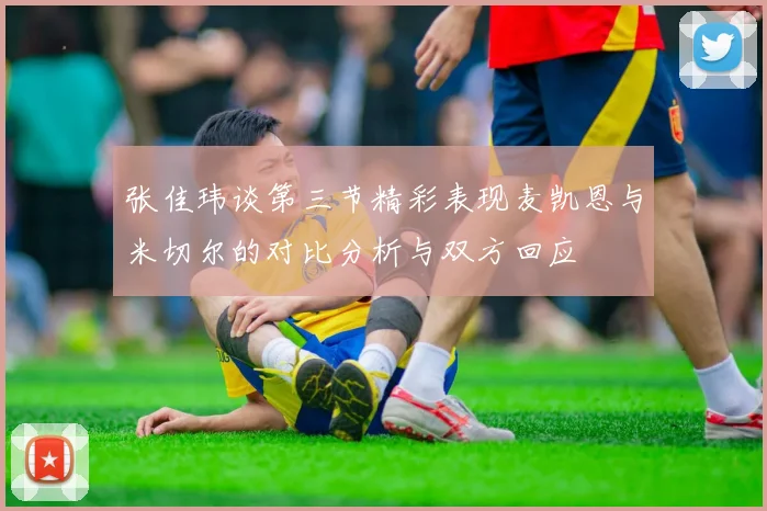 张佳玮谈第三节精彩表现麦凯恩与米切尔的对比分析与双方回应