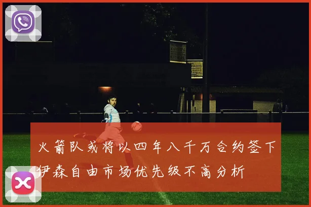 火箭队或将以四年八千万合约签下伊森自由市场优先级不高分析