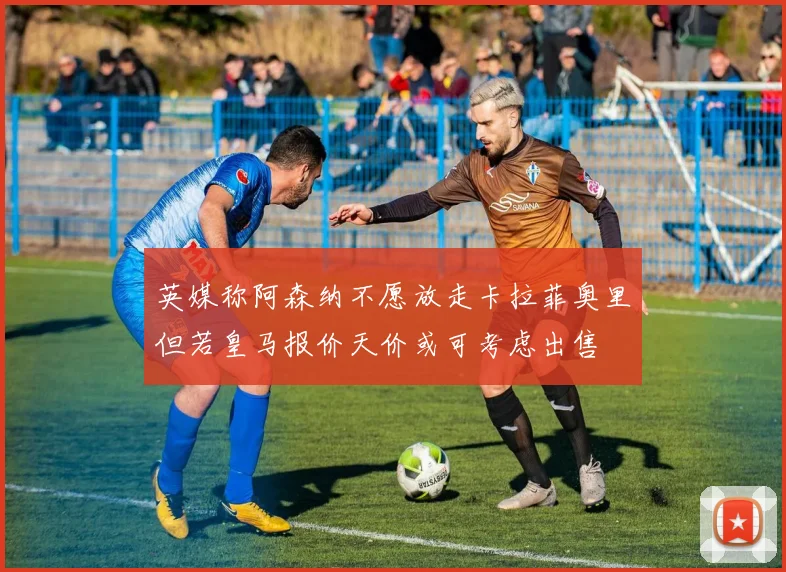 英媒称阿森纳不愿放走卡拉菲奥里但若皇马报价天价或可考虑出售