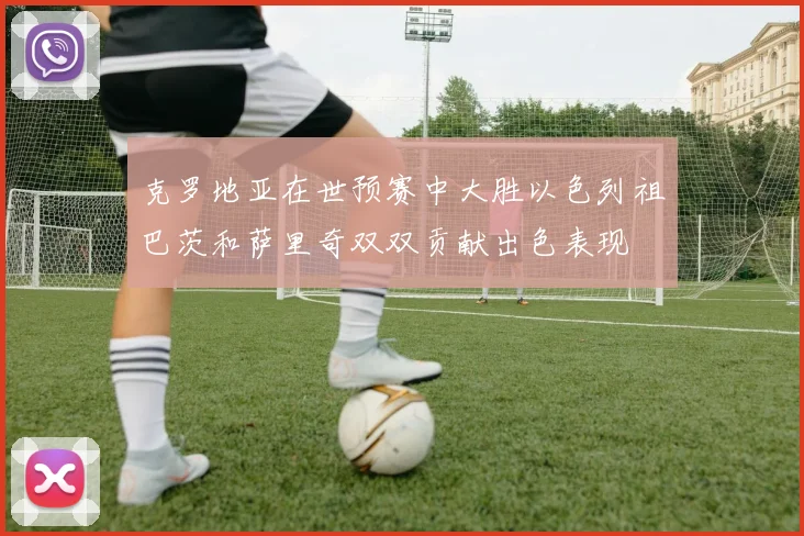 克罗地亚在世预赛中大胜以色列祖巴茨和萨里奇双双贡献出色表现