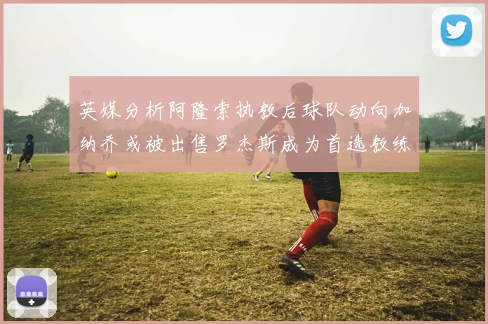 英媒分析阿隆索执教后球队动向加纳乔或被出售罗杰斯成为首选教练