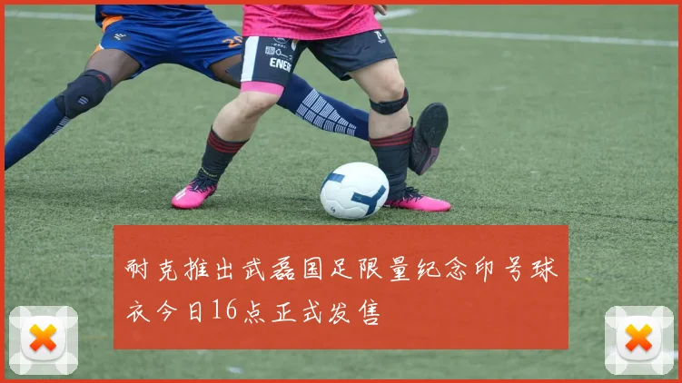 耐克推出武磊国足限量纪念印号球衣今日16点正式发售