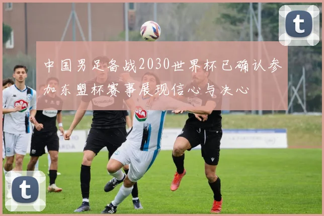 中国男足备战2030世界杯已确认参加东盟杯赛事展现信心与决心