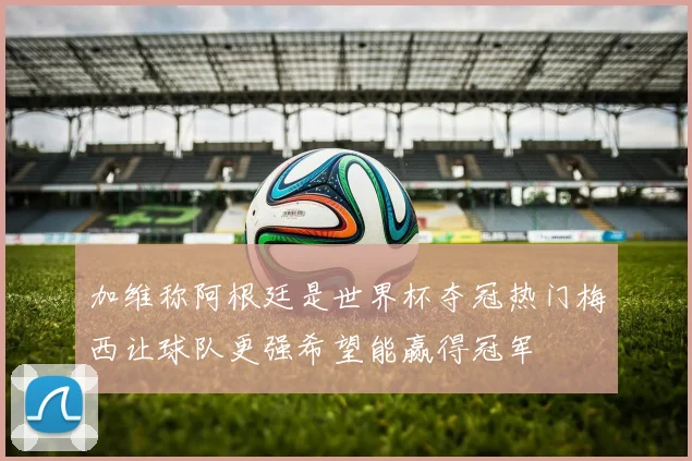 加维称阿根廷是世界杯夺冠热门梅西让球队更强希望能赢得冠军