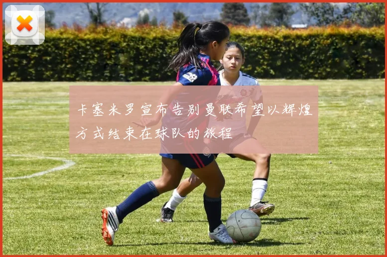 卡塞米罗宣布告别曼联希望以辉煌方式结束在球队的旅程