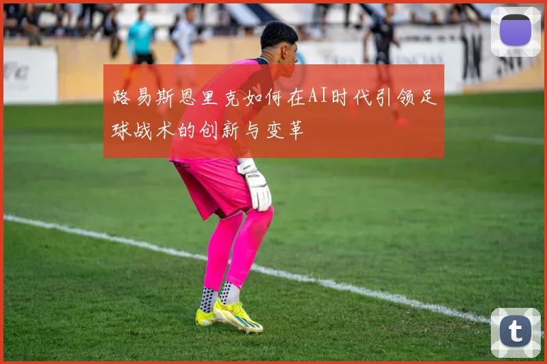路易斯恩里克如何在AI时代引领足球战术的创新与变革