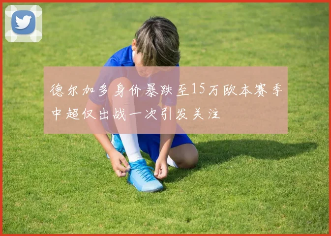 德尔加多身价暴跌至15万欧本赛季中超仅出战一次引发关注