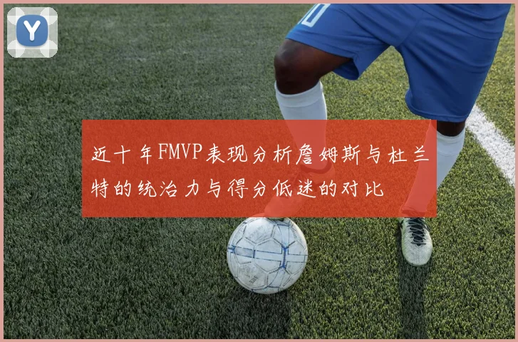 近十年FMVP表现分析詹姆斯与杜兰特的统治力与得分低迷的对比