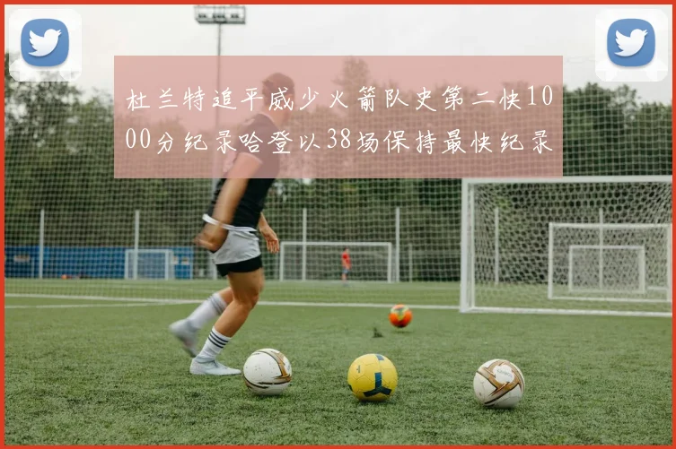 杜兰特追平威少火箭队史第二快1000分纪录哈登以38场保持最快纪录