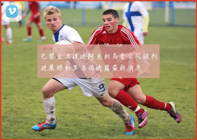 巴黎全力追逐阿克利乌舍合同谈判进展顺利罗马诺透露最新消息