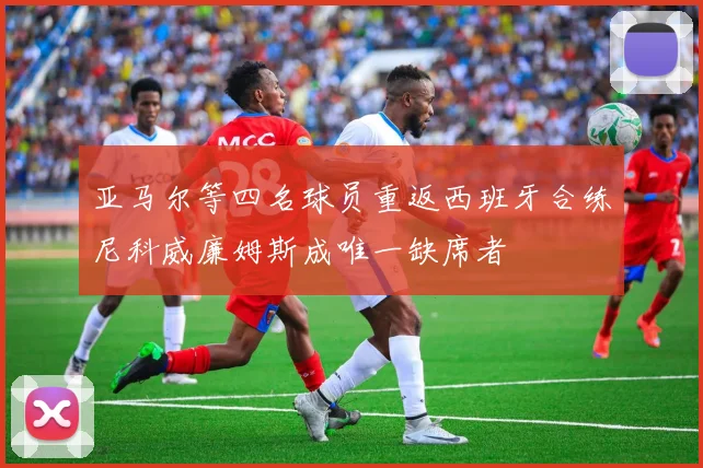 亚马尔等四名球员重返西班牙合练尼科威廉姆斯成唯一缺席者