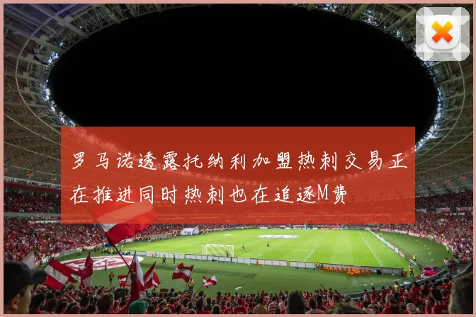 罗马诺透露托纳利加盟热刺交易正在推进同时热刺也在追逐M费