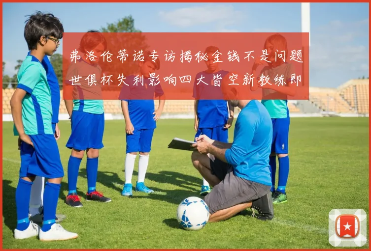 弗洛伦蒂诺专访揭秘金钱不是问题世俱杯失利影响四大皆空新教练即将到来