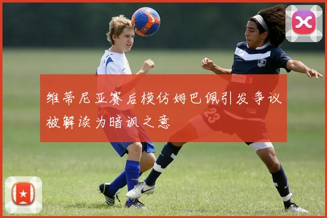 维蒂尼亚赛后模仿姆巴佩引发争议被解读为暗讽之意